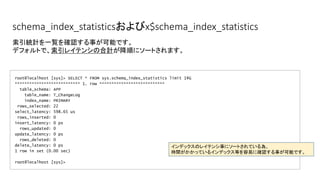 schema_index_statisticsおよびx$schema_index_statistics
root@localhost [sys]> SELECT * FROM sys.schema_index_statistics limit 1G
*************************** 1. row ***************************
table_schema: APP
table_name: T_ChangeLog
index_name: PRIMARY
rows_selected: 22
select_latency: 598.65 us
rows_inserted: 0
insert_latency: 0 ps
rows_updated: 0
update_latency: 0 ps
rows_deleted: 0
delete_latency: 0 ps
1 row in set (0.00 sec)
root@localhost [sys]>
索引統計を一覧を確認する事が可能です。
デフォルトで、索引レイテンシの合計が降順にソートされます。
インデックスのレイテンシ事にソートされている為、
時間がかかっているインデックス等を容易に確認する事が可能です。
 