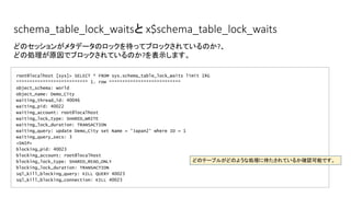 schema_table_lock_waitsと x$schema_table_lock_waits
root@localhost [sys]> SELECT * FROM sys.schema_table_lock_waits limit 1¥G
*************************** 1. row ***************************
object_schema: world
object_name: Demo_City
waiting_thread_id: 40046
waiting_pid: 40022
waiting_account: root@localhost
waiting_lock_type: SHARED_WRITE
waiting_lock_duration: TRANSACTION
waiting_query: update Demo_City set Name = 'Japan2' where ID = 1
waiting_query_secs: 3
<SNIP>
blocking_pid: 40023
blocking_account: root@localhost
blocking_lock_type: SHARED_READ_ONLY
blocking_lock_duration: TRANSACTION
sql_kill_blocking_query: KILL QUERY 40023
sql_kill_blocking_connection: KILL 40023
どのセッションがメタデータのロックを待ってブロックされているのか?、
どの処理が原因でブロックされているのか?を表示します。
どのテーブルがどのような処理に待たされているか確認可能です。
 