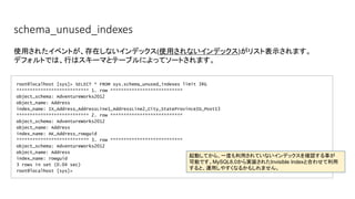 schema_unused_indexes
root@localhost [sys]> SELECT * FROM sys.schema_unused_indexes limit 3¥G
*************************** 1. row ***************************
object_schema: AdventureWorks2012
object_name: Address
index_name: IX_Address_AddressLine1_AddressLine2_City_StateProvinceID_Post13
*************************** 2. row ***************************
object_schema: AdventureWorks2012
object_name: Address
index_name: AK_Address_rowguid
*************************** 3. row ***************************
object_schema: AdventureWorks2012
object_name: Address
index_name: rowguid
3 rows in set (0.04 sec)
root@localhost [sys]>
使用されたイベントが、存在しないインデックス(使用されないインデックス)がリスト表示されます。
デフォルトでは、行はスキーマとテーブルによってソートされます。
起動してから、一度も利用されていないインデックスを確認する事が
可能です。MySQL8.0から実装されたInvisible Indexと合わせて利用
すると、運用しやすくなるかもしれません。
 