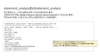 statement_analysisとx$statement_analysis
root@localhost [sys]> SELECT * FROM sys.statement_analysis limit 1¥G
*************************** 1. row ***************************
query: SELECT LANGUAGE , COUNT ( LANG ... ROUP BY LANGUAGE LIMIT ?, ...
db: world
full_scan: *
exec_count: 10000
err_count: 0
warn_count: 0
total_latency: 13.91 m
max_latency: 723.74 ms
<SNIP>
rows_sorted: 100000
sort_merge_passes: 0
digest: 41d00de8eda848e48552d7282da0e4b6
first_seen: 2018-03-09 13:58:39
last_seen: 2018-03-09 14:01:27
統計を集計し、正規化されたステートメントをリストします。
このコンテンツは、MySQL Enterprise Monitor Query Analysisビューに似ています。
デフォルトでは、行は合計レイテンシを降順にソートされます。
重いクエリー、インデックスを利用していないクエリー、
ソートバッファーに収まらない処理等いろいろと確認する事が可能!!
このビューが一番、便利かもしれません。　
 