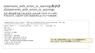 statements_with_errors_or_warningsおよび
x$statements_with_errors_or_warnings
root@localhost [sys]> SELECT * FROM sys.statements_with_errors_or_warnings limit 1¥G
*************************** 1. row ***************************
query: SELECT `r` . `trx_wait_started ... k_id` , `bl` . `lock_mode` AS
db: sys
exec_count: 2
errors: 0
error_pct: 0.0000
warnings: 6
warning_pct: 300.0000
first_seen: 2018-03-09 13:27:43
last_seen: 2018-03-09 13:30:07
digest: c45b5b6253e8459b144890f2fc813688
1 row in set (0.01 sec)
root@localhost [sys]>
エラーまたは警告を生成したステートメントを正規化し表示します。
デフォルトで、行はエラーと警告数の降順によってソートされます。
エラー若しくは警告が発生したステートメントを確認可能です。
exec_count、warningsを確認してみてください。
 