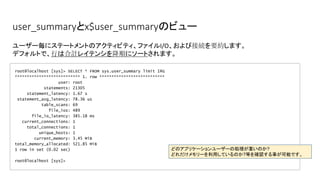 user_summaryとx$user_summaryのビュー
root@localhost [sys]> SELECT * FROM sys.user_summary limit 1G
*************************** 1. row ***************************
user: root
statements: 21305
statement_latency: 1.67 s
statement_avg_latency: 78.36 us
table_scans: 69
file_ios: 489
file_io_latency: 385.18 ms
current_connections: 1
total_connections: 1
unique_hosts: 1
current_memory: 3.45 MiB
total_memory_allocated: 521.85 MiB
1 row in set (0.02 sec)
root@localhost [sys]>
ユーザー毎にステートメントのアクティビティ、ファイルI/O、および接続を要約します。
デフォルトで、行は合計レイテンシを降順にソートされます。
どのアプリケーションユーザーの処理が重いのか?
どれだけメモリーを利用しているのか?等を確認する事が可能です。
 