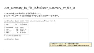 user_summary_by_file_ioと x$user_summary_by_file_io
root@localhost [sys]> SELECT * FROM sys.user_summary_by_file_io limit 4;
+------------+------+------------+
| user | ios | io_latency |
+------------+------+------------+
| background | 2350 | 1.87 s |
| root | 501 | 385.29 ms |
| app_user | 24 | 1.88 ms |
| admin | 5 | 47.14 us |
+------------+------+------------+
4 rows in set (0.00 sec)
root@localhost [sys]>
ファイルI/Oをユーザー別にまとめたものです。
デフォルトで、ファイルI/O全体のレイテンシが降順にソートされます。
どのアプリケーションユーザーの処理が重いのか?
どれだけI/O処理を発生させているのか?等を確認する事が可能です。
 