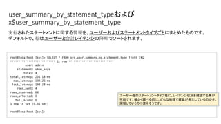 user_summary_by_statement_typeおよび
x$user_summary_by_statement_type
root@localhost [sys]> SELECT * FROM sys.user_summary_by_statement_type limit 1G
*************************** 1. row ***************************
user: admin
statement: show_keys
total: 4
total_latency: 201.18 ms
max_latency: 100.26 ms
lock_latency: 198.28 ms
rows_sent: 4
rows_examined: 66
rows_affected: 0
full_scans: 0
1 row in set (0.01 sec)
root@localhost [sys]>
実行されたステートメントに関する情報を、ユーザーおよびステートメントタイプごとにまとめたものです。
デフォルトで、行はユーザーと合計レイテンシの降順でソートされます。
ユーザー毎のステートメントタイプ毎に、レイテンシ状況を確認する事が
可能です。細かく調べる前に、どんな処理で遅延が発生しているのかを、
深堀していくのに使えそうです。
 