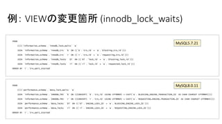 例： VIEWの変更箇所 (innodb_lock_waits)
FROM
((((`information_schema`.`innodb_lock_waits` `w`
JOIN `information_schema`.`innodb_trx` `b` ON ((`b`.`trx_id` = `w`.`blocking_trx_id`)))
JOIN `information_schema`.`innodb_trx` `r` ON ((`r`.`trx_id` = `w`.`requesting_trx_id`)))
JOIN `information_schema`.`innodb_locks` `bl` ON ((`bl`.`lock_id` = `w`.`blocking_lock_id`)))
JOIN `information_schema`.`innodb_locks` `rl` ON ((`rl`.`lock_id` = `w`.`requested_lock_id`)))
ORDER BY `r`.`trx_wait_started`
FROM
((((`performance_schema`.`data_lock_waits` `w`
JOIN `information_schema`.`INNODB_TRX` `b` ON ((CONVERT( `b`.`trx_id` USING UTF8MB4) = CAST(`w`.`BLOCKING_ENGINE_TRANSACTION_ID` AS CHAR CHARSET UTF8MB4))))
JOIN `information_schema`.`INNODB_TRX` `r` ON ((CONVERT( `r`.`trx_id` USING UTF8MB4) = CAST(`w`.`REQUESTING_ENGINE_TRANSACTION_ID` AS CHAR CHARSET UTF8MB4))))
JOIN `performance_schema`.`data_locks` `bl` ON ((`bl`.`ENGINE_LOCK_ID` = `w`.`BLOCKING_ENGINE_LOCK_ID`)))
JOIN `performance_schema`.`data_locks` `rl` ON ((`rl`.`ENGINE_LOCK_ID` = `w`.`REQUESTING_ENGINE_LOCK_ID`)))
ORDER BY `r`.`trx_wait_started`
MySQL5.7.21
MySQL8.0.11
 