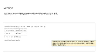version
root@localhost [sys]> SELECT * FROM sys.version limit 1;
+-------------+---------------+
| sys_version | mysql_version |
+-------------+---------------+
| 2.0.0 | 8.0.11 |
+-------------+---------------+
1 row in set (0.00 sec)
root@localhost [sys]>
現在のsysスキーマとMySQLサーバのバージョンが表示されます。
あまり使いどころは無いかもしれませんが、バージョンを確認する事が
可能なので、運用・管理ツールから、バージョンを確認するような場面で
使えるかもしれません。
 