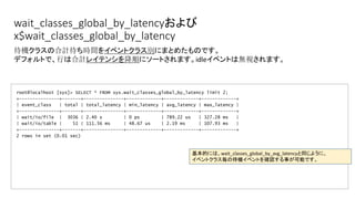 wait_classes_global_by_latencyおよび
x$wait_classes_global_by_latency
root@localhost [sys]> SELECT * FROM sys.wait_classes_global_by_latency limit 2;
+---------------+-------+---------------+-------------+-------------+-------------+
| event_class | total | total_latency | min_latency | avg_latency | max_latency |
+---------------+-------+---------------+-------------+-------------+-------------+
| wait/io/file | 3036 | 2.40 s | 0 ps | 789.22 us | 327.28 ms |
| wait/io/table | 51 | 111.56 ms | 48.67 us | 2.19 ms | 107.93 ms |
+---------------+-------+---------------+-------------+-------------+-------------+
2 rows in set (0.01 sec)
待機クラスの合計待ち時間をイベントクラス別にまとめたものです。
デフォルトで、行は合計レイテンシを降順にソートされます。idleイベントは無視されます。
基本的には、wait_classes_global_by_avg_latencyと同じように、
イベントクラス毎の待機イベントを確認する事が可能です。
 