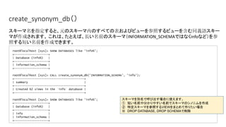 create_synonym_db（）
root@localhost [sys]> SHOW DATABASES like 'info%';
+--------------------+
| Database (info%) |
+--------------------+
| information_schema |
+--------------------+
root@localhost [sys]> CALL create_synonym_db('INFORMATION_SCHEMA', 'info');
+-----------------------------------------+
| summary |
+-----------------------------------------+
| Created 62 views in the `info` database |
+-----------------------------------------+
root@localhost [sys]> SHOW DATABASES like 'info%';
+--------------------+
| Database (info%) |
+--------------------+
| info |
| information_schema |
+--------------------+
スキーマ名を指定すると、元のスキーマ内のすべての表およびビューを参照するビューを含む同義語スキー
マが作成されます。 これは、たとえば、長い名前のスキーマ（INFORMATION_SCHEMAではなくinfoなど）を参
照する短い名前を作成できます。
スキーマを別名で呼び出す場合に使えます。
①　短い名前や分かりやすい名前でスキーマのシノニムを作成
②　特定スキーマを参照するVIEWをまとめて作りたい場合
※　DROP DATABASE, DROP SCHEMAで削除
 