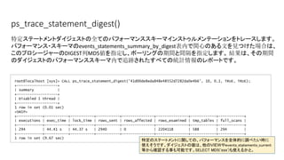 ps_trace_statement_digest()
root@localhost [sys]> CALL ps_trace_statement_digest('41d00de8eda848e48552d7282da0e4b6', 10, 0.1, TRUE, TRUE);
+-------------------+
| summary |
+-------------------+
| Disabled 1 thread |
+-------------------+
1 row in set (0.01 sec)
<SNIP>
+------------+-----------+-----------+-----------+---------------+---------------+------------+------------+
| executions | exec_time | lock_time | rows_sent | rows_affected | rows_examined | tmp_tables | full_scans |
+------------+-----------+-----------+-----------+---------------+---------------+------------+------------+
| 294 | 44.41 s | 44.37 s | 2940 | 0 | 2204118 | 588 | 294 |
+------------+-----------+-----------+-----------+---------------+---------------+------------+------------+
1 row in set (9.67 sec)
特定ステートメントダイジェストの全てのパフォーマンススキーマインストゥルメンテーションをトレースします。
パフォーマンス・スキーマのevents_statements_summary_by_digest表内で関心のある文を見つけた場合は、
このプロシージャーのDIGEST列MD5値を指定し、ポーリングの期間と間隔を指定します。 結果は、その期間
のダイジェストのパフォーマンススキーマ内で追跡されたすべての統計情報のレポートです。
特定のステートメントに関しての、パフォーマンスを全体的に調べたい時に
使えそうです。ダイジェストの値は、他のVIEWやevents_statements_current
等から確認する事も可能です。SELECT MD5('xxx')も使えるかと。
 