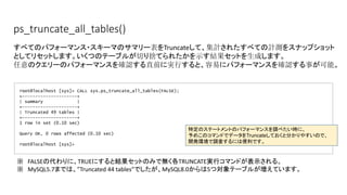 ps_truncate_all_tables()
root@localhost [sys]> CALL sys.ps_truncate_all_tables(FALSE);
+---------------------+
| summary |
+---------------------+
| Truncated 49 tables |
+---------------------+
1 row in set (0.10 sec)
Query OK, 0 rows affected (0.10 sec)
root@localhost [sys]>
すべてのパフォーマンス・スキーマのサマリー表をTruncateして、集計されたすべての計測をスナップショット
としてリセットします。いくつのテーブルが切り捨てられたかを示す結果セットを生成します。
任意のクエリーのパフォーマンスを確認する直前に実行すると、容易にパフォーマンスを確認する事が可能。
※　FALSEの代わりに、TRUEにすると結果セットのみで無く各TRUNCATE実行コマンドが表示される。
※　MySQL5.7までは、”Truncated 44 tables”でしたが、MySQL8.0からは5つ対象テーブルが増えています。
特定のステートメントのパフォーマンスを調べたい時に、
予めこのコマンドでデータをTruncateしておくと分かりやすいので、
開発環境で調査するには便利です。
 
