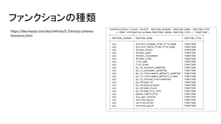 ファンクションの種類
root@localhost [sys]> SELECT ROUTINE_SCHEMA, ROUTINE_NAME, ROUTINE_TYPE
-> FROM information_schema.ROUTINES WHERE ROUTINE_TYPE = 'FUNCTION';
+----------------+----------------------------------+--------------+
| ROUTINE_SCHEMA | ROUTINE_NAME | ROUTINE_TYPE |
+----------------+----------------------------------+--------------+
| sys | extract_schema_from_file_name | FUNCTION |
| sys | extract_table_from_file_name | FUNCTION |
| sys | format_bytes | FUNCTION |
| sys | format_path | FUNCTION |
| sys | format_statement | FUNCTION |
| sys | format_time | FUNCTION |
| sys | list_add | FUNCTION |
| sys | list_drop | FUNCTION |
| sys | ps_is_account_enabled | FUNCTION |
| sys | ps_is_consumer_enabled | FUNCTION |
| sys | ps_is_instrument_default_enabled | FUNCTION |
| sys | ps_is_instrument_default_timed | FUNCTION |
| sys | ps_is_thread_instrumented | FUNCTION |
| sys | ps_thread_id | FUNCTION |
| sys | ps_thread_account | FUNCTION |
| sys | ps_thread_stack | FUNCTION |
| sys | ps_thread_trx_info | FUNCTION |
| sys | quote_identifier | FUNCTION |
| sys | sys_get_config | FUNCTION |
| sys | version_major | FUNCTION |
| sys | version_minor | FUNCTION |
| sys | version_patch | FUNCTION |
+----------------+----------------------------------+--------------+
https://dev.mysql.com/doc/refman/5.7/en/sys-schema-
functions.html
 