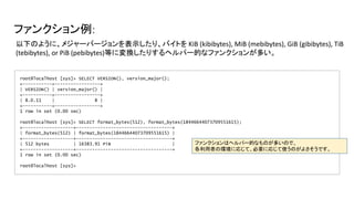 ファンクション例:
root@localhost [sys]> SELECT VERSION(), version_major();
+-----------+-----------------+
| VERSION() | version_major() |
+-----------+-----------------+
| 8.0.11 | 8 |
+-----------+-----------------+
1 row in set (0.00 sec)
root@localhost [sys]> SELECT format_bytes(512), format_bytes(18446644073709551615);
+-------------------+------------------------------------+
| format_bytes(512) | format_bytes(18446644073709551615) |
+-------------------+------------------------------------+
| 512 bytes | 16383.91 PiB |
+-------------------+------------------------------------+
1 row in set (0.00 sec)
root@localhost [sys]>
以下のように、メジャーバージョンを表示したり、バイトを KiB (kibibytes), MiB (mebibytes), GiB (gibibytes), TiB
(tebibytes), or PiB (pebibytes)等に変換したりするヘルパー的なファンクションが多い。
ファンクションはヘルパー的なものが多いので、
各利用者の環境に応じて、必要に応じて使うのがよさそうです。
 