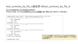 host_summary_by_file_ioおよび x$host_summary_by_file_io
root@localhost [sys]> SELECT * FROM sys.host_summary_by_file_io limit 3G
*************************** 1. row ***************************
host: background
ios: 1792
io_latency: 5.12 s
*************************** 2. row ***************************
host: localhost
ios: 285
io_latency: 943.07 ms
*************************** 3. row ***************************
host: 192.168.56.1
ios: 39
io_latency: 159.38 ms
3 rows in set (0.00 sec)
root@localhost [sys]>
ファイルI/Oをホストごとにまとめたものです。
デフォルトでは、ファイルI/O全体のレイテンシが降順に並べ替えられて行がソートされます。
データベースに接続しているホストが、ファイルI/Oをどれだけ発生させ
ているか確認出来ます。どのホスト処理がI/O負荷をかけているか容易
に確認可能です。
 