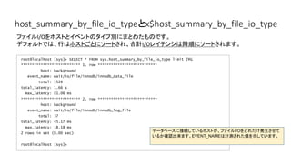 host_summary_by_file_io_typeとx$host_summary_by_file_io_type
root@localhost [sys]> SELECT * FROM sys.host_summary_by_file_io_type limit 2G
*************************** 1. row ***************************
host: background
event_name: wait/io/file/innodb/innodb_data_file
total: 1528
total_latency: 1.66 s
max_latency: 81.06 ms
*************************** 2. row ***************************
host: background
event_name: wait/io/file/innodb/innodb_log_file
total: 37
total_latency: 45.17 ms
max_latency: 18.18 ms
2 rows in set (0.00 sec)
root@localhost [sys]>
ファイルI/Oをホストとイベントのタイプ別にまとめたものです。
デフォルトでは、行はホストごとにソートされ、合計I/Oレイテンシは降順にソートされます。
データベースに接続しているホストが、ファイルI/Oをどれだけ発生させて
いるか確認出来ます。EVENT_NAMEは計測された値を示しています。
 