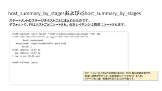 host_summary_by_stagesおよびx$host_summary_by_stages
root@localhost [sys]> SELECT * FROM sys.host_summary_by_stages limit 1G
*************************** 1. row ***************************
host: background
event_name: stage/innodb/buffer pool load
total: 1
total_latency: 21.87 ms
avg_latency: 21.87 ms
1 row in set (0.00 sec)
root@localhost [sys]>
ステートメントのステージをホストごとにまとめたものです。
デフォルトで、行はホストごとにソートされ、合計レイテンシは降順にソートされます。
ステートメントがどのような状態にあるか、ホスト毎に確認可能です。
処理に時間がかかっている処理順にソートされているため、
ステージ毎に重い処理を特定することが可能です。
 