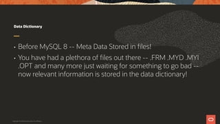 Data Dictionary
• Before MySQL 8 -- Meta Data Stored in files!
• You have had a plethora of files out there -- .FRM .MYD .MYI
.OPT and many more just waiting for something to go bad --
now relevant information is stored in the data dictionary!
Copyright © 2019 Oracle and/or its affiliates.
 
