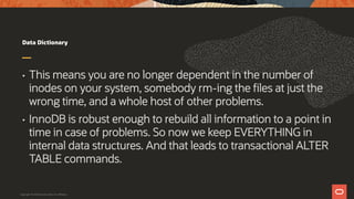 Data Dictionary
• This means you are no longer dependent in the number of
inodes on your system, somebody rm-ing the files at just the
wrong time, and a whole host of other problems.
• InnoDB is robust enough to rebuild all information to a point in
time in case of problems. So now we keep EVERYTHING in
internal data structures. And that leads to transactional ALTER
TABLE commands.
Copyright © 2019 Oracle and/or its affiliates.
 