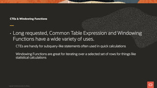CTEs & Windowing Functions
• Long requested, Common Table Expression and Windowing
Functions have a wide variety of uses.
CTEs are handy for subquery-like statements often used in quick calculations
Windowing Functions are great for iterating over a selected set of rows for things like
statistical calculations
Copyright © 2019 Oracle and/or its affiliates.
 