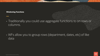 Windowing Functions
• Traditionally you could use aggregate functions to on rows or
columns.
• WFs allow you to group rows (department, dates, etc) of like
data
Copyright © 2019 Oracle and/or its affiliates.
 