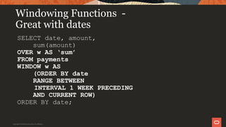 Windowing Functions -
Great with dates
SELECT date, amount,
sum(amount)
OVER w AS ‘sum’
FROM payments
WINDOW w AS
(ORDER BY date
RANGE BETWEEN
INTERVAL 1 WEEK PRECEDING
AND CURRENT ROW)
ORDER BY date;
Copyright © 2019 Oracle and/or its affiliates.
 