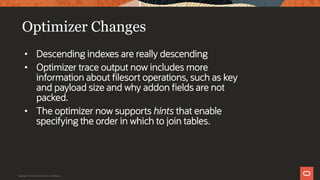 Optimizer Changes
• Descending indexes are really descending
• Optimizer trace output now includes more
information about filesort operations, such as key
and payload size and why addon fields are not
packed.
• The optimizer now supports hints that enable
specifying the order in which to join tables.
Copyright © 2019 Oracle and/or its affiliates.
 