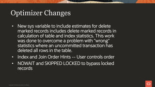 Optimizer Changes
• New sys variable to include estimates for delete
marked records includes delete marked records in
calculation of table and index statistics. This work
was done to overcome a problem with "wrong"
statistics where an uncommitted transaction has
deleted all rows in the table.
• Index and Join Order Hints -- User controls order
• NOWAIT and SKIPPED LOCKED to bypass locked
records
Copyright © 2019 Oracle and/or its affiliates.
 