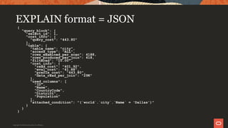 EXPLAIN format = JSON
{
"query_block": {
"select_id": 1,
"cost_info": {
"query_cost": "443.80"
},
"table": {
"table_name": "city",
"access_type": "ALL",
"rows_examined_per_scan": 4188,
"rows_produced_per_join": 418,
"filtered": "10.00",
"cost_info": {
"read_cost": "401.92",
"eval_cost": "41.88",
"prefix_cost": "443.80",
"data_read_per_join": "29K"
},
"used_columns": [
"ID",
"Name",
"CountryCode",
"District",
"Population"
],
"attached_condition": "(`world`.`city`.`Name` = 'Dallas')"
}
}
}
Copyright © 2019 Oracle and/or its affiliates.
 