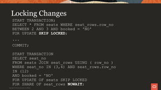 Locking Changes
START TRANSACTION;
SELECT * FROM seats WHERE seat_rows.row_no
BETWEEN 2 AND 3 AND booked = 'NO'
FOR UPDATE SKIP LOCKED;
...
COMMIT;
START TRANSACTION
SELECT seat_no
FROM seats JOIN seat_rows USING ( row_no )
WHERE seat_no IN (3,4) AND seat_rows.row_no
IN (12)
AND booked = 'NO'
FOR UPDATE OF seats SKIP LOCKED
FOR SHARE OF seat_rows NOWAIT;
Copyright © 2019 Oracle and/or its affiliates.
 