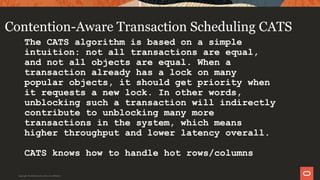Contention-Aware Transaction Scheduling CATS
The CATS algorithm is based on a simple
intuition: not all transactions are equal,
and not all objects are equal. When a
transaction already has a lock on many
popular objects, it should get priority when
it requests a new lock. In other words,
unblocking such a transaction will indirectly
contribute to unblocking many more
transactions in the system, which means
higher throughput and lower latency overall.
CATS knows how to handle hot rows/columns
Copyright © 2019 Oracle and/or its affiliates.
 