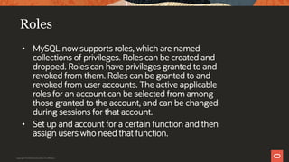 Roles
• MySQL now supports roles, which are named
collections of privileges. Roles can be created and
dropped. Roles can have privileges granted to and
revoked from them. Roles can be granted to and
revoked from user accounts. The active applicable
roles for an account can be selected from among
those granted to the account, and can be changed
during sessions for that account.
• Set up and account for a certain function and then
assign users who need that function.
Copyright © 2019 Oracle and/or its affiliates.
 