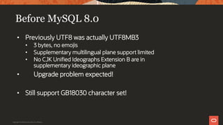 Before MySQL 8.0
• Previously UTF8 was actually UTF8MB3
• 3 bytes, no emojis
• Supplementary multilingual plane support limited
• No CJK Unified Ideographs Extension B are in
supplementary ideographic plane
• Upgrade problem expected!
• Still support GB18030 character set!
Copyright © 2019 Oracle and/or its affiliates.
 