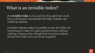 What is an invisible index?
An invisible index is not used by the optimizer at all,
but is otherwise maintained normally. Indexes are
visible by default.
Invisible indexes make it possible to test the effect of
removing an index on query performance, without
making a destructive change that must be undone
should the index turn out to be required
Copyright © 2019 Oracle and/or its affiliates.
 