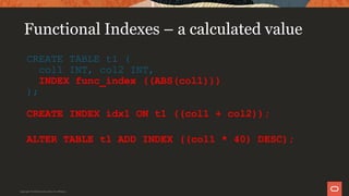 Functional Indexes – a calculated value
CREATE TABLE t1 (
col1 INT, col2 INT,
INDEX func_index ((ABS(col1)))
);
CREATE INDEX idx1 ON t1 ((col1 + col2));
ALTER TABLE t1 ADD INDEX ((col1 * 40) DESC);
Copyright © 2019 Oracle and/or its affiliates.
 