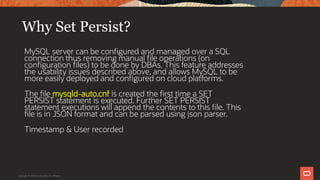 Why Set Persist?
MySQL server can be configured and managed over a SQL
connection thus removing manual file operations (on
configuration files) to be done by DBAs. This feature addresses
the usability issues described above, and allows MySQL to be
more easily deployed and configured on cloud platforms.
The file mysqld-auto.cnf is created the first time a SET
PERSIST statement is executed. Further SET PERSIST
statement executions will append the contents to this file. This
file is in JSON format and can be parsed using json parser.
Timestamp & User recorded
Copyright © 2019 Oracle and/or its affiliates.
 