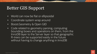 Better GIS Support
• World can now be flat or ellipsoidal
• Coordinate system wrap around
• Boost.Geometry & Open GID
• Code related to geometry parsing, computing
bounding boxes and operations on them, from the
InnoDB layer to the Server layer so that geographic
R-trees can be supported easily in the future
without having to change anything in InnoDB
Copyright © 2019 Oracle and/or its affiliates.
 