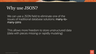Why use JSON?
We can use a JSON field to eliminate one of the
issues of traditional database solutions: many-to-
many-joins
This allows more freedom to store unstructured data
(data with pieces missing or rapidly mutating)
Copyright © 2019 Oracle and/or its affiliates.
 