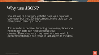 Why use JSON?
You still use SQL to work with the data via a database
connector but the JSON documents in the table can be
manipulated directly in code.
Joins can be expensive. Reducing how many places you
need to join data can help speed up your
queries. Removing joins may result in some level of
denormalization but can result in fast access to the data.
Copyright © 2019 Oracle and/or its affiliates.
 