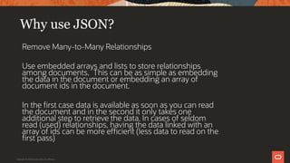 Why use JSON?
Remove Many-to-Many Relationships
Use embedded arrays and lists to store relationships
among documents. This can be as simple as embedding
the data in the document or embedding an array of
document ids in the document.
In the first case data is available as soon as you can read
the document and in the second it only takes one
additional step to retrieve the data. In cases of seldom
read (used) relationships, having the data linked with an
array of ids can be more efficient (less data to read on the
first pass)
Copyright © 2019 Oracle and/or its affiliates.
 