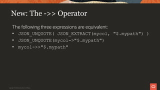New: The ->> Operator
The following three expressions are equivalent:
• JSON_UNQUOTE( JSON_EXTRACT(mycol, "$.mypath") )
• JSON_UNQUOTE(mycol->"$.mypath")
• mycol->>"$.mypath"
Copyright © 2019 Oracle and/or its affiliates.
 