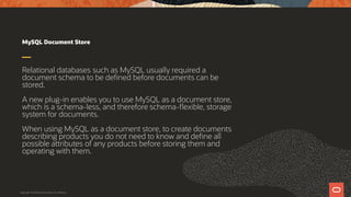 MySQL Document Store
Relational databases such as MySQL usually required a
document schema to be defined before documents can be
stored.
A new plug-in enables you to use MySQL as a document store,
which is a schema-less, and therefore schema-flexible, storage
system for documents.
When using MySQL as a document store, to create documents
describing products you do not need to know and define all
possible attributes of any products before storing them and
operating with them.
Copyright © 2019 Oracle and/or its affiliates.
 