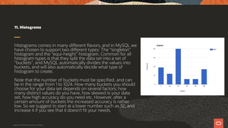 11. Histograms
Histograms comes in many different flavors, and in MySQL we
have chosen to support two different types: The “singleton”
histogram and the “equi-height” histogram. Common for all
histogram types is that they split the data set into a set of
“buckets”, and MySQL automatically divides the values into
buckets, and will also automatically decide what type of
histogram to create.
Note that the number of buckets must be specified, and can
be in the range from 1 to 1024. How many buckets you should
choose for your data set depends on several factors; how
many distinct values do you have, how skewed is your data
set, how high accuracy do you need etc. However, after a
certain amount of buckets the increased accuracy is rather
low. So we suggest to start at a lower number such as 32, and
increase it if you see that it doesn’t fit your needs.
Copyright © 2019 Oracle and/or its affiliates.
 