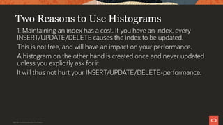 Two Reasons to Use Histograms
1. Maintaining an index has a cost. If you have an index, every
INSERT/UPDATE/DELETE causes the index to be updated.
This is not free, and will have an impact on your performance.
A histogram on the other hand is created once and never updated
unless you explicitly ask for it.
It will thus not hurt your INSERT/UPDATE/DELETE-performance.
Copyright © 2019 Oracle and/or its affiliates.
 