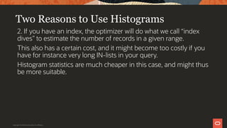 Two Reasons to Use Histograms
2. If you have an index, the optimizer will do what we call “index
dives” to estimate the number of records in a given range.
This also has a certain cost, and it might become too costly if you
have for instance very long IN-lists in your query.
Histogram statistics are much cheaper in this case, and might thus
be more suitable.
Copyright © 2019 Oracle and/or its affiliates.
 