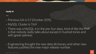 MySQL 8?
• Previous GA is 5.7 (October 2015)
• MySQL Cluster is 7.6.9
• There was a MySQL 6 in the pre-Sun days, kind of like the PHP
6 that nobody really talks about except in hushed tones and
with great sadness
• Engineering thought the new data dictionary and other new
features justified the new major release number.
Copyright © 2019 Oracle and/or its affiliates.
 
