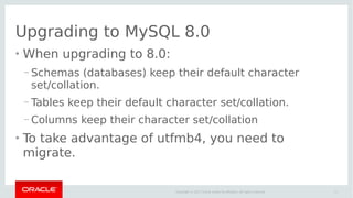 17Copyright © 2017 Oracle and/or its affiliates. All rights reserved.
Upgrading to MySQL 8.0
●
When upgrading to 8.0:
– Schemas (databases) keep their default character
set/collation.
– Tables keep their default character set/collation.
– Columns keep their character set/collation
●
To take advantage of utfmb4, you need to
migrate.
 