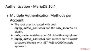 Authentication - MariaDB 10.4
❖ Multiple Authentication Methods per
Account
➢ The root user is created with both
mysql_native_password and the unix_socket auth
plugin.
➢ unix_socket matches your OS uid with a mysql user.
➢ mysql_native_password auth creates an “INVALID”
password change with SET PASSWORD() classic
approach.
 