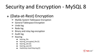 Security and Encryption - MySQL 8
❖ (Data-at-Rest) Encryption
➢ MySQL System Tablespace Encryption
➢ General Tablespace Encryption
➢ Undo log
➢ Redo log
➢ Binary and relay log encryption
➢ Audit log
➢ Keyring
■ keyring_file
■ keyring_encrypted_file [E]
■ keyring_okv [E]
■ keyring_aws [E]
■ HashiCorp Vault Keyring [E]
 