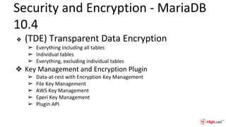 Security and Encryption - MariaDB
10.4
❖ (TDE) Transparent Data Encryption
➢ Everything including all tables
➢ Individual tables
➢ Everything, excluding individual tables
❖ Key Management and Encryption Plugin
➢ Data-at-rest with Encryption Key Management
➢ File Key Management
➢ AWS Key Management
➢ Eperi Key Management
➢ Plugin API
 