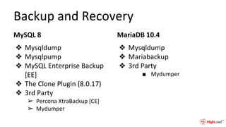 Backup and Recovery
MySQL 8
❖ Mysqldump
❖ Mysqlpump
❖ MySQL Enterprise Backup
[EE]
❖ The Clone Plugin (8.0.17)
❖ 3rd Party
➢ Percona XtraBackup [CE]
➢ Mydumper
MariaDB 10.4
❖ Mysqldump
❖ Mariabackup
❖ 3rd Party
■ Mydumper
 