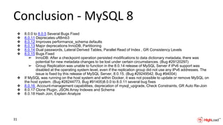 Conclusion - MySQL 8
❖ 8.0.0 to 8.0.5 Several Bugs Fixed
❖ 8.0.11 Deprecates uft8mb3
❖ 8.0.12 Improves performance_schema defaults
❖ 8.0.13 Major deprecations InnoDB, Partitioning
❖ 8.0.14 Dual passwords, Lateral Derived Tables, Parallel Read of Index , GR Consistency Levels
❖ 8.0.15 Bugs Fixed
➢ InnoDB: After a checkpoint operation persisted modifications to data dictionary metadata, there was
potential for new metadata changes to be lost under certain circumstances. (Bug #29120297)
➢ Group Replication was unable to function in the 8.0.14 release of MySQL Server if IPv6 support was
disabled at the operating system level, even if the replication group did not use any IPv6 addresses. The
issue is fixed by this release of MySQL Server, 8.0.15. (Bug #29249542, Bug #94004)
❖ If MySQL was running on the host system and within Docker, it was not possible to update or remove MySQL on
the host system. (Bug #28244773, Bug #91405)8.0.0 to 8.0.11 several bug fixes
❖ 8.0.16 Account-management capabilities, deprecation of mysql_upgrade, Check Constraints, GR Auto Re-Join
❖ 8.0.17 Clone Plugin, JSON Array Indexes and Schema
❖ 8.0.18 Hash Join, Explain Analyze
31
 